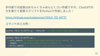 手作業での変換はめちゃくちゃめんどくさい作業ですが、ChatGPTの
力を借りて変換スクリプトをPythonで作成しました！
https://github.com/todateman/YOLO_TO_KITTI
コマンドの入力例：
python YOLO_TO_KITTI.py --data_dir "C:UsersUsernamedatasets"
python YOLO_TO_KITTI.py 
--yolo_labels "C:UsersUsernamedatasetsyolo_labels" 
--images "C:UsersUsernamedatasetsimages" 
--kitti_labels "C:UsersUsernamedatasetskitti_labels"
21
 