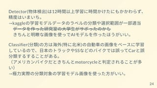 Detector(物体検出)は12時間以上学習に時間かけたにもかかわらず、
精度はいまいち。
→kaggleの学習モデルデータのラベルの分類や選択範囲が一部適当
データを作った研究室の大学生がサボったのかも
きちんと明瞭な画像を使っでAIモデルを作ったほうがいい。
Classifier(分類)の方は海外(特に北米)の自動車の画像をベースに学習
しているので、日本のトラックやSSなどのバイクでは誤ってCarと誤
分類するすることがある。
（アメリカンバイクだときちんとmotorcycleと判定されることが多
い）
→極力実際の分類対象の学習モデル画像を使った方がいい。
24
 
