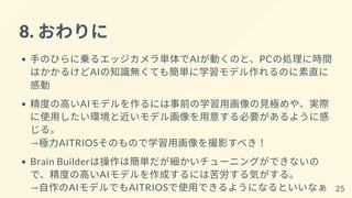 8. おわりに
手のひらに乗るエッジカメラ単体でAIが動くのと、PCの処理に時間
はかかるけどAIの知識無くても簡単に学習モデル作れるのに素直に
感動
精度の高いAIモデルを作るには事前の学習用画像の見極めや、実際
に使用したい環境と近いモデル画像を用意する必要があるように感
じる。
→極力AITRIOSそのもので学習用画像を撮影すべき！
Brain Builderは操作は簡単だが細かいチューニングができないの
で、精度の高いAIモデルを作成するには苦労する気がする。
→自作のAIモデルでもAITRIOSで使用できるようになるといいなぁ 25
 