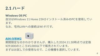 2.1 ハード
Windows OS PC
自分はWindows 11 Home 23H2インストール済みのPCを使用してい
ます。
なお、宅内LANへの接続はWi-Fiです。
AIH-IVRW2
期間限定なのかわかりませんが、購入した2024.11.30時点では定価
¥29,800のところ¥5,000以下で販売されています。
まずはお試しでの使用なので、この機種を選択しています。
4
 