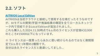 2.2. ソフト
AITRIOS Local Edition
AITRIOSは当初クラウドと接続して使用する仕様だったそうなのです
が、AIモデルの開発(学習)や推論結果の確認を全てローカルネットワ
ーク内で完結できるLocal Editionが追加されました。
これも購入した2024.11.30時点で6ヵ月のライセンスが定価¥33,000
のところ¥15000以下になっています。
※ ライセンスは一度買ったら永久に使い続けられるのではなく期間限
定で6ヵ月と1年間の2種類です。
自分は永久ライセンスだと勘違いしてました…
5
 