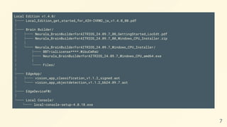 Local Edition v1.4.0/
├── Local_Edition_get_started_for_AIH-IVRW2_ja_v1.4.0_00.pdf
│
├── Brain Builder/
│ ├── Neurala_BrainBuilderForAITRIOS_24.09.7_00_GettingStarted_LocEdt.pdf
│ ├── Neurala_BrainBuilderForAITRIOS_24.09.7_00_Windows_CPU_Installer.zip
│ │
│ └── Neurala_BrainBuilderForAITRIOS_24.09.7_Windows_CPU_Installer/
│ ├── BBTrialLicense****.WibuCmRaU
│ ├── Neurala_BrainBuilderForAITRIOS_24.09.7_Windows_CPU_amd64.exe
│ │
│ └── Files/
│
├── EdgeApp/
│ ├── vision_app_classification_v1.1.2_signed.aot
│ └── vision_app_objectdetection_v1.1.2_bb24.09.7.aot
│
├── EdgeDeviceFW/
│
└── Local Console/
└── local-console-setup-4.0.18.exe
7
 