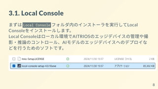 3.1. Local Console
まずは Local Console フォルダ内のインストーラを実行してLocal
Consoleをインストールします。
Local Consoleはローカル環境でAITRIOSのエッジデバイスの管理や撮
影・推論のコントロール、AIモデルのエッジデバイスへのデプロイな
どを行うためのソフトです。
8
 