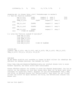 richfamily, 5, 0, 1f10, -1, 0.74, 0.74, 2
shopping.dat (in dieser Datei sind 2 Veränderungen zu machen!)
1.) oben bei "section CarMods"
exh_lr_slv1 SLAE1 respect 0 sexy 0 3340
exh_lr_slv2 SLAE2 respect 0 sexy 0 3250
fbmp_lr_slv1 SLAFF respect 0 sexy 0
2040
fbb_lr_slv1 SLAFB1 respect 0 sexy 0
2130
fbb_lr_slv2 SLAFB2 respect 0 sexy 0
2050
bbb_lr_slv1 SLARB1 respect 0 sexy 0
1610 # END OF SLAMVAN
2.) unten bei "section carmod2 # Lowriders"
item exh_lr_slv1
item exh_lr_slv2
item fbmp_lr_slv1
item fbb_lr_slv1
item fbb_lr_slv2
item bbb_lr_slv1 # END OF SLAMVAN
carmods.dat
slamvan, bbb_lr_slv1, exh_lr_slv1, exh_lr_slv2, fbb_lr_slv1, fbb_lr_slv2,
fbmp_lr_slv1, nto_b_l, nto_b_s, nto_b_tw
GFX-HACK
Um den Wagen wirklich cool aussehen zu lassen im Spiel solltet ihr unbedingt den
GFX-Hack von Ashdexx benutzen. Den bekommt ihr hier:
http://www.tjbp.net/dexxhole/SAgfxHack_beta.rar (einfach diesen Link in euren
Browser kopieren, die Datei sollte dann runterladen)
Diesen GFX-Hack kopiert ihr einfach in euren San Andreas Hauptordner. Von nun an
startet ihr San Andreas nur noch über diesen Hack. Wenn ihr im Spiel seid (also
sozusagen vor eurem Auto steht), wechselt ihr auf die Windowsebene (ALT + TAB)
und klickt im GFX-Hack Fenster auf "ReflectionFix". Dann könnt ihr auf "Close"
klicken und zurück ins Spiel wechseln und voilá, die Reflektionen schauen viel
besser aus!
Und nun Viel Spaß!!!
 