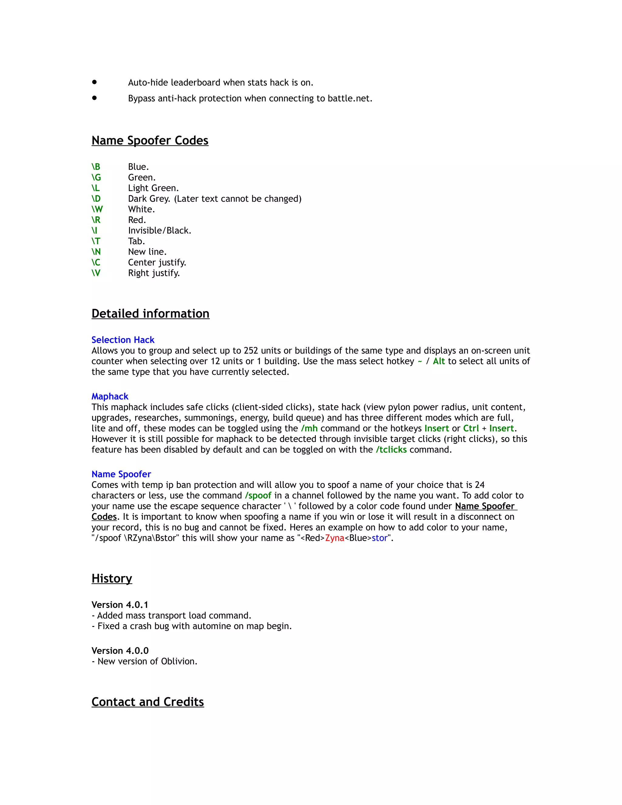 • Auto-hide leaderboard when stats hack is on.
• Bypass anti-hack protection when connecting to battle.net.
Name Spoofer Codes
B Blue.
G Green.
L Light Green.
D Dark Grey. (Later text cannot be changed)
W White.
R Red.
I Invisible/Black.
T Tab.
N New line.
C Center justify.
V Right justify.
Detailed information
Selection Hack
Allows you to group and select up to 252 units or buildings of the same type and displays an on-screen unit
counter when selecting over 12 units or 1 building. Use the mass select hotkey ~ / Alt to select all units of
the same type that you have currently selected.
Maphack
This maphack includes safe clicks (client-sided clicks), state hack (view pylon power radius, unit content,
upgrades, researches, summonings, energy, build queue) and has three different modes which are full,
lite and off, these modes can be toggled using the /mh command or the hotkeys Insert or Ctrl + Insert.
However it is still possible for maphack to be detected through invisible target clicks (right clicks), so this
feature has been disabled by default and can be toggled on with the /tclicks command.
Name Spoofer
Comes with temp ip ban protection and will allow you to spoof a name of your choice that is 24
characters or less, use the command /spoof in a channel followed by the name you want. To add color to
your name use the escape sequence character '  ' followed by a color code found under Name Spoofer
Codes. It is important to know when spoofing a name if you win or lose it will result in a disconnect on
your record, this is no bug and cannot be fixed. Heres an example on how to add color to your name,
"/spoof RZynaBstor" this will show your name as "<Red>Zyna<Blue>stor".
History
Version 4.0.1
- Added mass transport load command.
- Fixed a crash bug with automine on map begin.
Version 4.0.0
- New version of Oblivion.
Contact and Credits
 