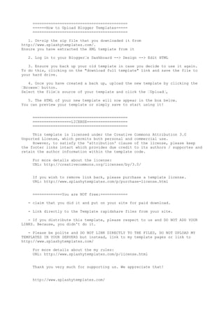 ==========================================
     ======How to Upload Blogger Templates=====
     ==========================================

   1. Un-zip the zip file that you downloaded it from
http://www.splashytemplates.com/.
Ensure you have extracted the XML template from it

   2. Log in to your Blogger’s Dashboard --> Design --> Edit HTML

   3. Ensure you back up your old template in case you decide to use it again.
To do this, clicking on the "download full template" link and save the file to
your hard drive.

   4. Once you have created a back up, upload the new template by clicking the
’Browse’ button.
Select the file’s source of your template and click the ’Upload’,

   5. The HTML of your new template will now appear in the box below.
You can preview your template or simply save to start using it!


     ==========================================
     =================LICENSE==================
     ==========================================

     This template is licensed under the Creative   Commons Attribution 3.0
Unported License, which permits both personal and   commercial use.
     However, to satisfy the 'attribution' clause   of the license, please keep
the footer links intact which provides due credit   to its authors / supportes and
retain the author information within the template   code.

     For more details about the license:
     URL: http://creativecommons.org/licenses/by/3.0/


     If you wish to remove link back, please purchase a template license.
     URL: http://www.splashytemplates.com/p/purchase-license.html


     =============You are NOT free:============

   - claim that you did it and put on your site for paid download.

   - Link directly to the Template rapidshare files from your site.

   - If you distribute this template, please respect to us and DO NOT ADD YOUR
LINKS. Because, you didn't do it.

   - Please be polite and DO NOT LINK DIRECTLY TO THE FILES, DO NOT UPLOAD MY
TEMPLATES IN YOUR SERVERS but instead, link to my template pages or link to
http://www.splashytemplates.com/

     For more details about the my rules:
     URL: http://www.splashytemplates.com/p/license.html


     Thank you very much for supporting us. We appreciate that!


     http://www.splashytemplates.com/
 