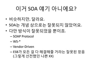 이거 SOA 얘기 아니에요?
• 비슷하지만, 달라요.
• SOA는 개념 상으로는 잘못되지 않았어요.
• 다만 방식이 잘못되었을 뿐이죠.
– SOAP Protocol
– WS-*
– Vendor-Driven
– ESB가 모든 걸 다 해결해줄 거라는 잘못된 믿음
(그렇게 선전했던 나쁜 XX)
 