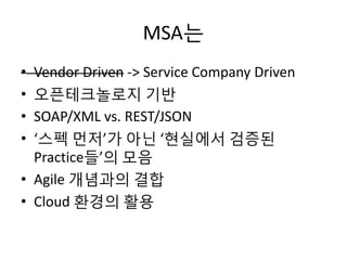 MSA는
• Vendor Driven -> Service Company Driven
• 오픈테크놀로지 기반
• SOAP/XML vs. REST/JSON
• ‘스펙 먼저’가 아닌 ‘현실에서 검증된
Practice들’의 모음
• Agile 개념과의 결합
• Cloud 환경의 활용
 
