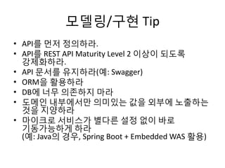 모델링/구현 Tip
• API를 먼저 정의하라.
• API를 REST API Maturity Level 2 이상이 되도록
강제화하라.
• API 문서를 유지하라(예: Swagger)
• ORM을 활용하라
• DB에 너무 의존하지 마라
• 도메인 내부에서만 의미있는 값을 외부에 노출하는
것을 지양하라
• 마이크로 서비스가 별다른 설정 없이 바로
기동가능하게 하라
(예: Java의 경우, Spring Boot + Embedded WAS 활용)
 
