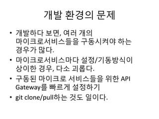 개발 환경의 문제
• 개발하다 보면, 여러 개의
마이크로서비스들을 구동시켜야 하는
경우가 많다.
• 마이크로서비스마다 설정/기동방식이
상이한 경우, 다소 괴롭다.
• 구동된 마이크로 서비스들을 위한 API
Gateway를 빠르게 설정하기
• git clone/pull하는 것도 일이다.
 