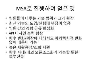 MSA로 진행하며 얻은 것
• 팀원들이 다루는 기술 범위가 크게 확장
• 최신 기술의 도입/실험에 부담이 없음
• 팀원 간의 경험 공유 활성화
• API 디자인 능력 향상
• 향후 변화/확장에 대해서도 아키텍처적 변화
없이 대응이 가능
• 높은 재활용성/조합 지원
• 향후 사내/대외 오픈소스화가 가능할 듯한
솔루션들
 