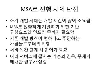 MSA로 진행 시의 단점
• 초기 개발 시에는 개발 시간이 많이 소요됨
• MSA로 원활하게 개발하기 위한 기반
구성요소와 인프라 준비가 필요함
• 기존 개발 방식이 편하다고 주장하는
사람들로부터의 저항
• 서비스 간 연계 시 협의가 필요
• 여러 서비스에 걸치는 기능의 경우, 주체가
애매한 경우가 생김
 
