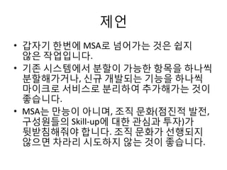 제언
• 갑자기 한번에 MSA로 넘어가는 것은 쉽지
않은 작업입니다.
• 기존 시스템에서 분할이 가능한 항목을 하나씩
분할해가거나, 신규 개발되는 기능을 하나씩
마이크로 서비스로 분리하여 추가해가는 것이
좋습니다.
• MSA는 만능이 아니며, 조직 문화(점진적 발전,
구성원들의 Skill-up에 대한 관심과 투자)가
뒷받침해줘야 합니다. 조직 문화가 선행되지
않으면 차라리 시도하지 않는 것이 좋습니다.
 