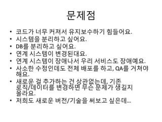 문제점
• 코드가 너무 커져서 유지보수하기 힘들어요.
• 시스템을 분리하고 싶어요.
• DB를 분리하고 싶어요.
• 연계 시스템이 변경된대요.
• 연계 시스템이 장애나서 우리 서비스도 장애예요.
• 사소한 수정인데도 전체 배포를 하고, QA를 거쳐야
해요.
• 새로운 걸 추가하는 건 상관없는데, 기존
로직/데이터를 변경하면 무슨 문제가 생길지
몰라요.
• 저희도 새로운 버전/기술을 써보고 싶은데…
 
