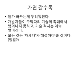 가면 갈수록
• 뭔가 바꾸는게 두려워진다.
• 개발자들이 구닥다리 기술의 족쇄에서
벗어나지 못하고, 기술 격차는 계속
벌어진다.
• 모든 것은 ‘차세대’가 해결해야 줄 것이다.
(정말?)
 