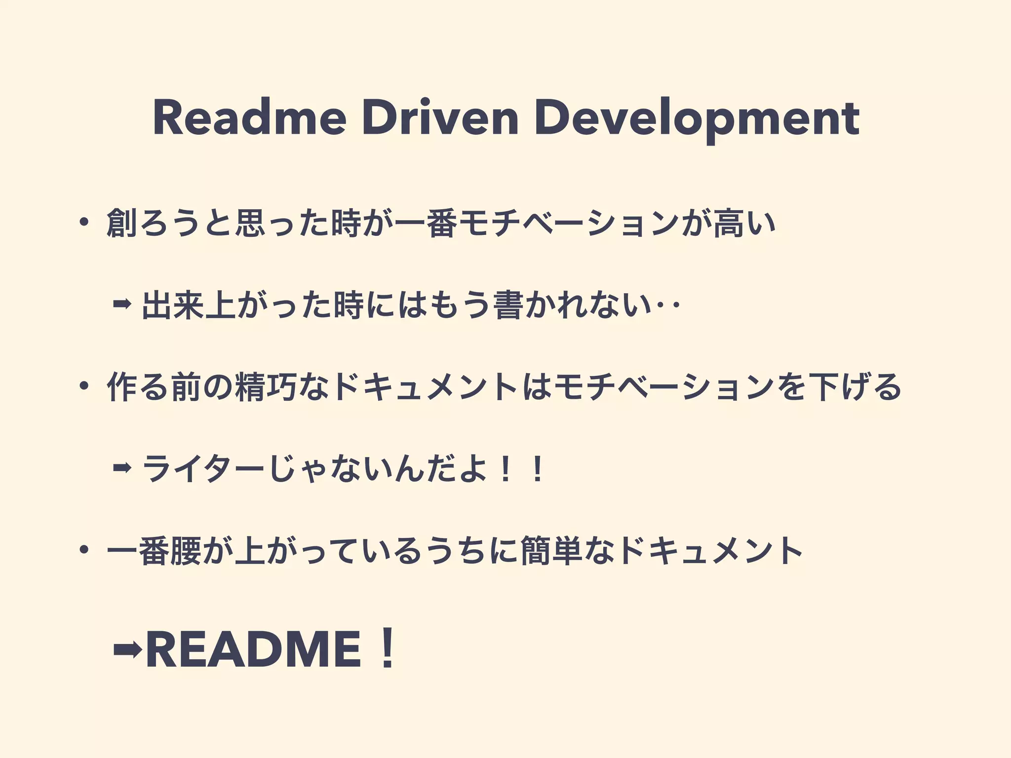 Readme Driven Development 
• 創ろうと思った時が一番モチベーションが高い 
➡ 出来上がった時にはもう書かれない‥ 
• 作る前の精巧なドキュメントはモチベーションを下げる 
➡ ライターじゃないんだよ！！ 
• 一番腰が上がっているうちに簡単なドキュメント 
➡README！ 
 