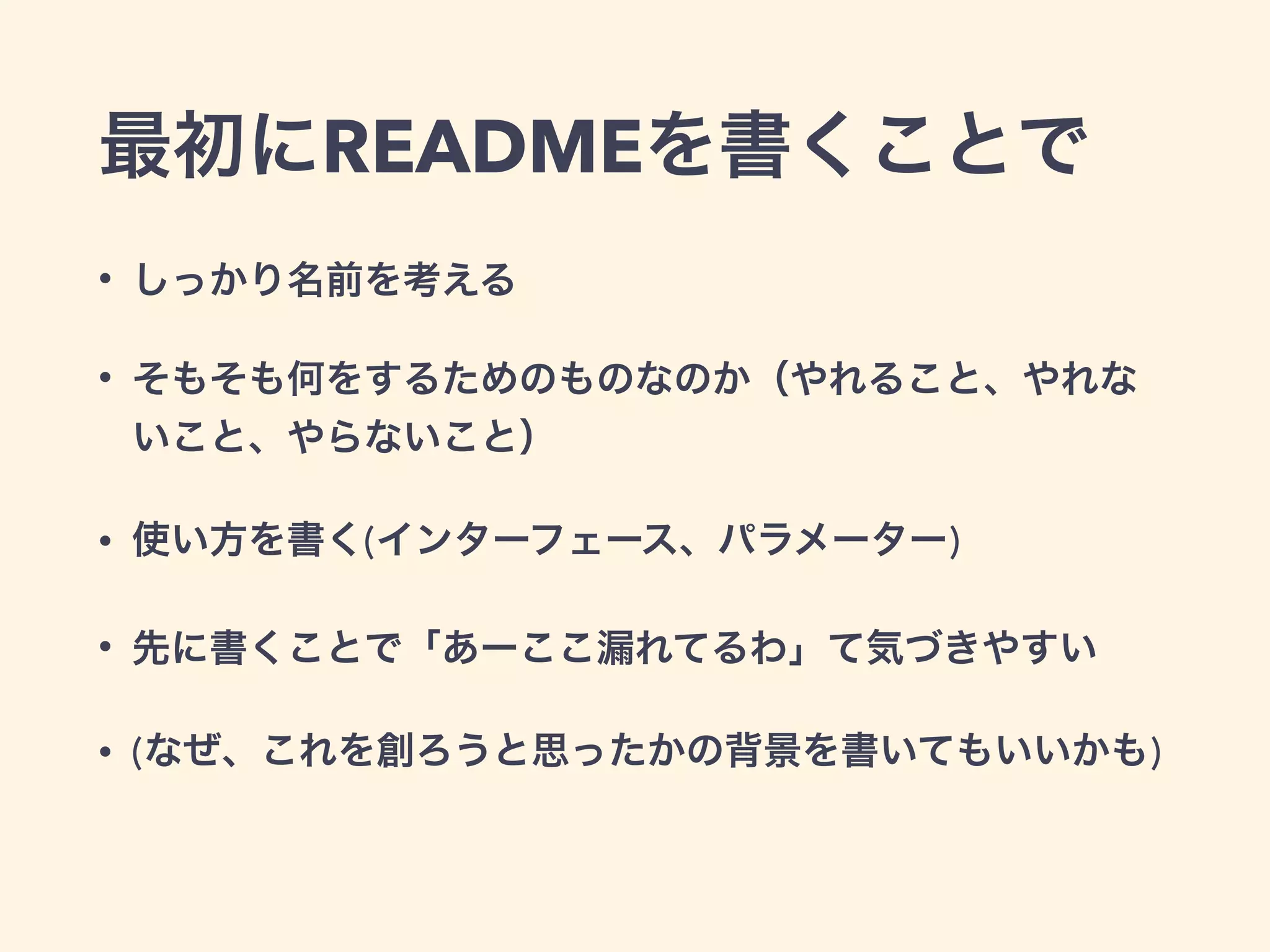 最初にREADMEを書くことで 
• しっかり名前を考える 
• そもそも何をするためのものなのか（やれること、やれな 
いこと、やらないこと） 
• 使い方を書く(インターフェース、パラメーター) 
• 先に書くことで「あーここ漏れてるわ」て気づきやすい 
• (なぜ、これを創ろうと思ったかの背景を書いてもいいかも) 
 