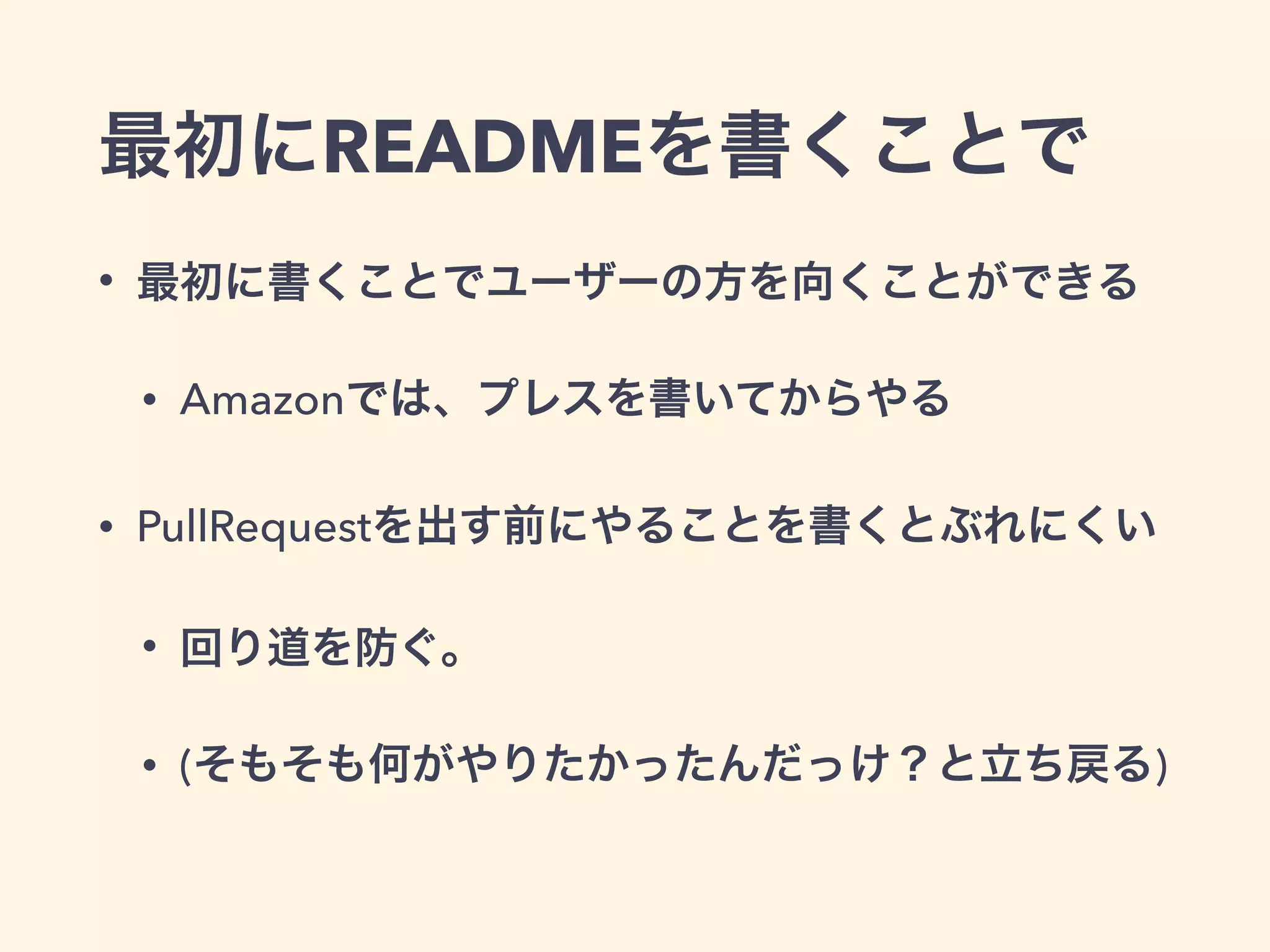 最初にREADMEを書くことで 
• 最初に書くことでユーザーの方を向くことができる 
• Amazonでは、プレスを書いてからやる 
• PullRequestを出す前にやることを書くとぶれにくい 
• 回り道を防ぐ。 
• (そもそも何がやりたかったんだっけ？と立ち戻る) 
 