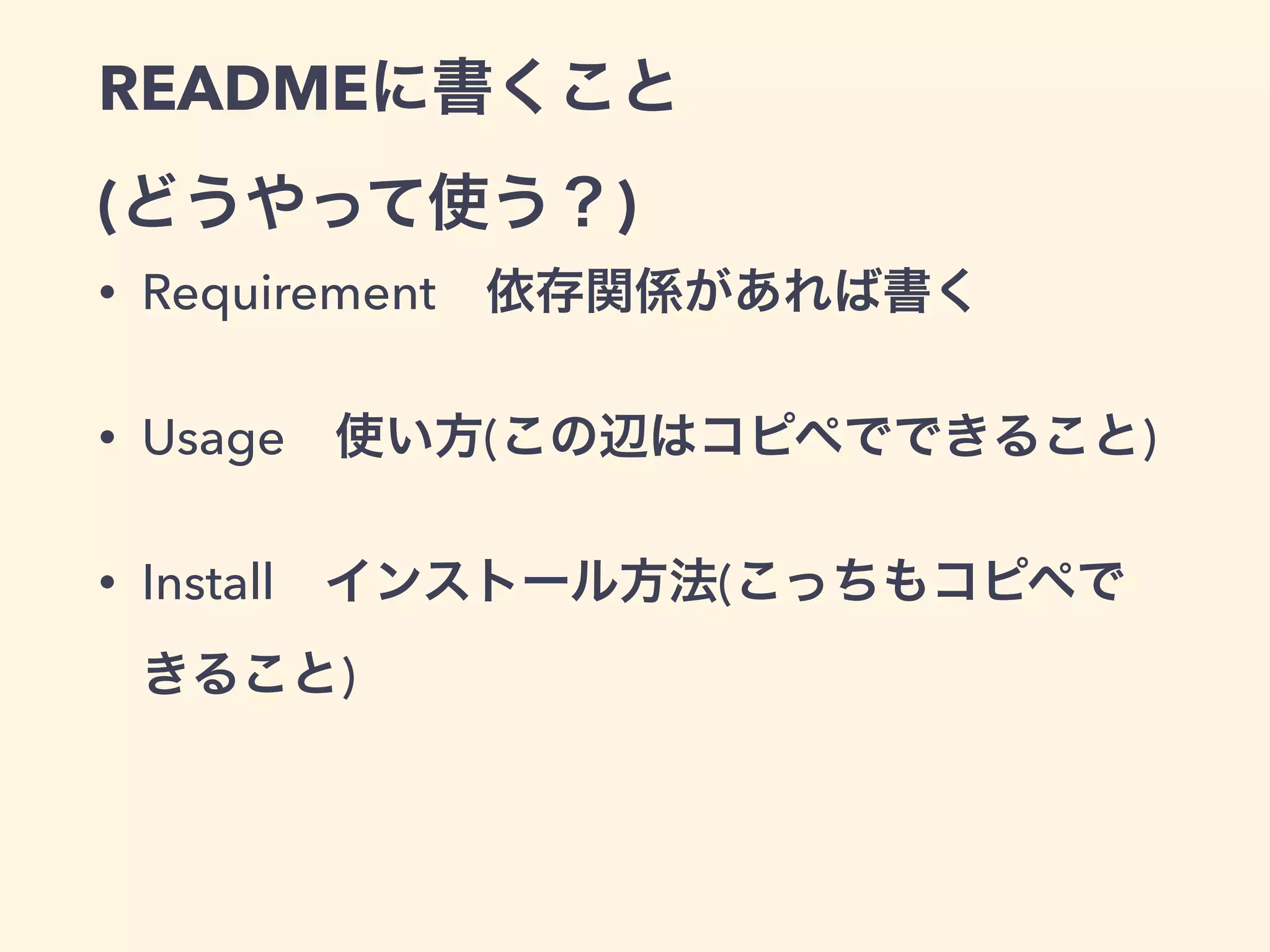 READMEに書くこと 
(どうやって使う？) 
• Requirement　依存関係があれば書く 
• Usage　使い方(この辺はコピペでできること) 
• Install　インストール方法(こっちもコピペで 
きること) 
 