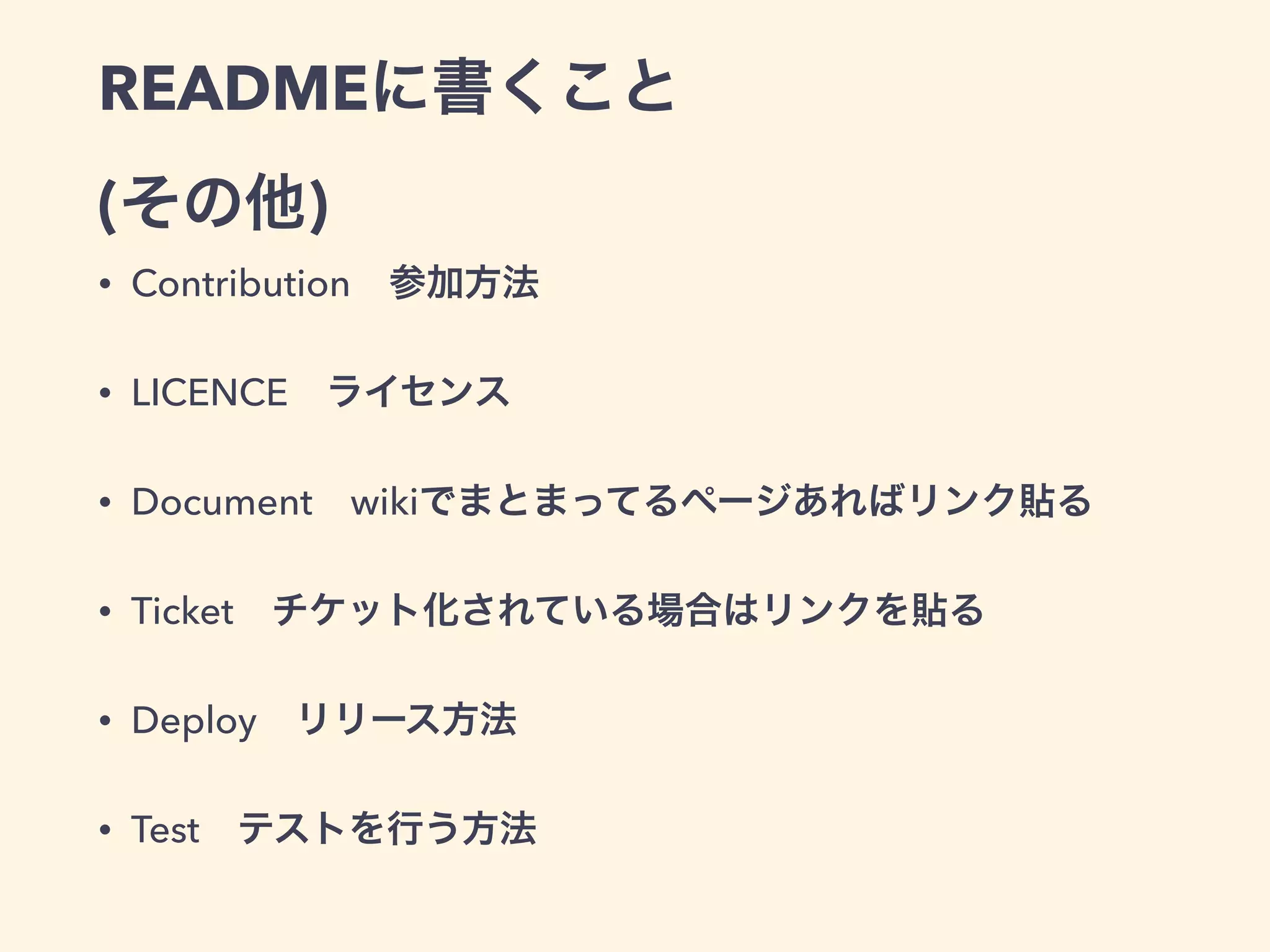 READMEに書くこと 
(その他) 
• Contribution　参加方法 
• LICENCE　ライセンス 
• Document　wikiでまとまってるページあればリンク貼る 
• Ticket　チケット化されている場合はリンクを貼る 
• Deploy　リリース方法 
• Test　テストを行う方法 
 