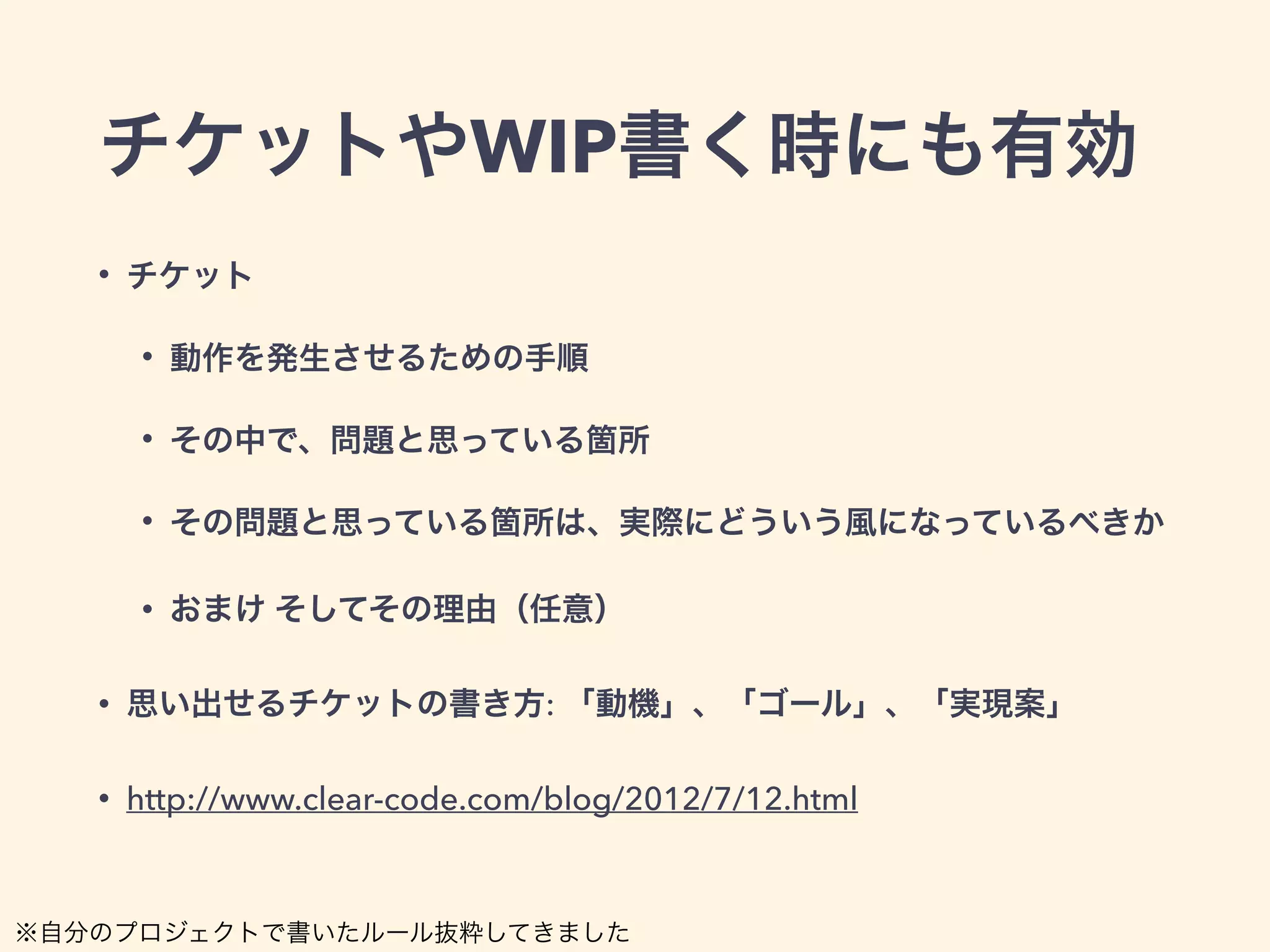 チケットやWIP書く時にも有効 
• チケット 
• 動作を発生させるための手順 
• その中で、問題と思っている箇所 
• その問題と思っている箇所は、実際にどういう風になっているべきか 
• おまけ そしてその理由（任意） 
• 思い出せるチケットの書き方: 「動機」、「ゴール」、「実現案」 
• http://www.clear-code.com/blog/2012/7/12.html 
※自分のプロジェクトで書いたルール抜粋してきました 
 