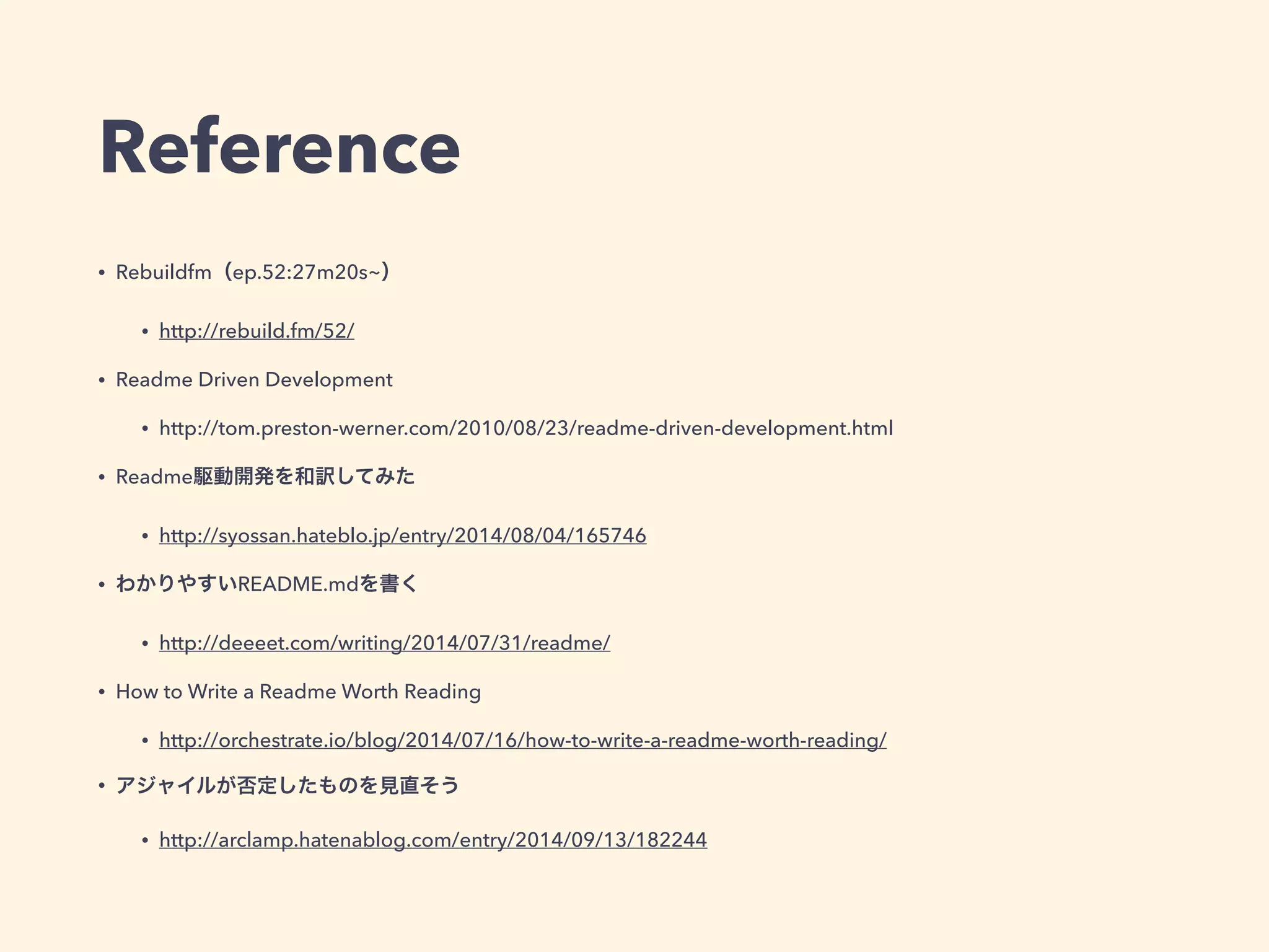 Reference 
• Rebuildfm（ep.52:27m20s~） 
• http://rebuild.fm/52/ 
• Readme Driven Development 
• http://tom.preston-werner.com/2010/08/23/readme-driven-development.html 
• Readme駆動開発を和訳してみた 
• http://syossan.hateblo.jp/entry/2014/08/04/165746 
• わかりやすいREADME.mdを書く 
• http://deeeet.com/writing/2014/07/31/readme/ 
• How to Write a Readme Worth Reading 
• http://orchestrate.io/blog/2014/07/16/how-to-write-a-readme-worth-reading/ 
• アジャイルが否定したものを見直そう 
• http://arclamp.hatenablog.com/entry/2014/09/13/182244 
