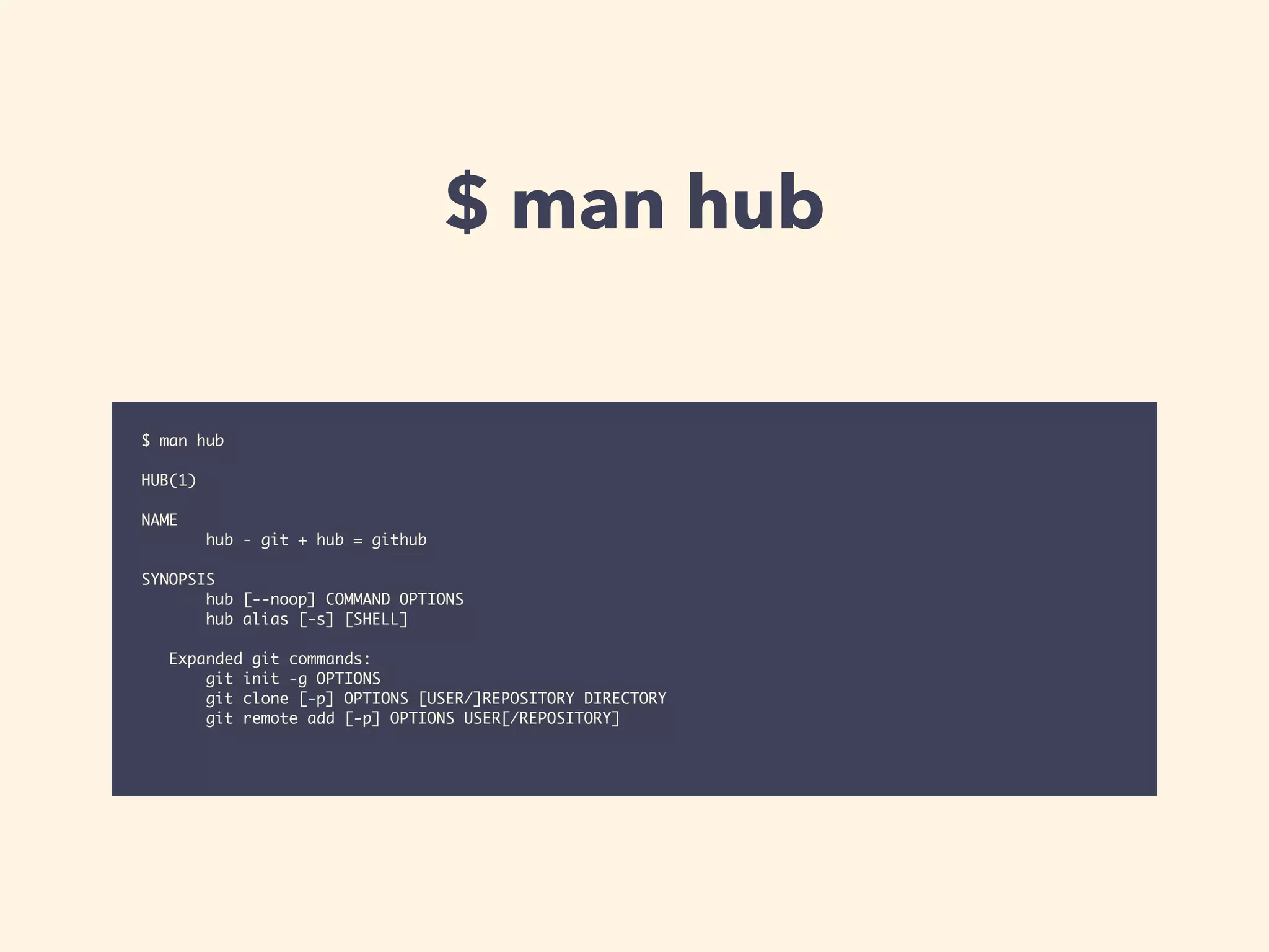 $ man hub 
$ man hub 
! 
HUB(1) 
! 
NAME 
hub - git + hub = github 
! 
SYNOPSIS 
hub [--noop] COMMAND OPTIONS 
hub alias [-s] [SHELL] 
! 
Expanded git commands: 
git init -g OPTIONS 
git clone [-p] OPTIONS [USER/]REPOSITORY DIRECTORY 
git remote add [-p] OPTIONS USER[/REPOSITORY] 
 