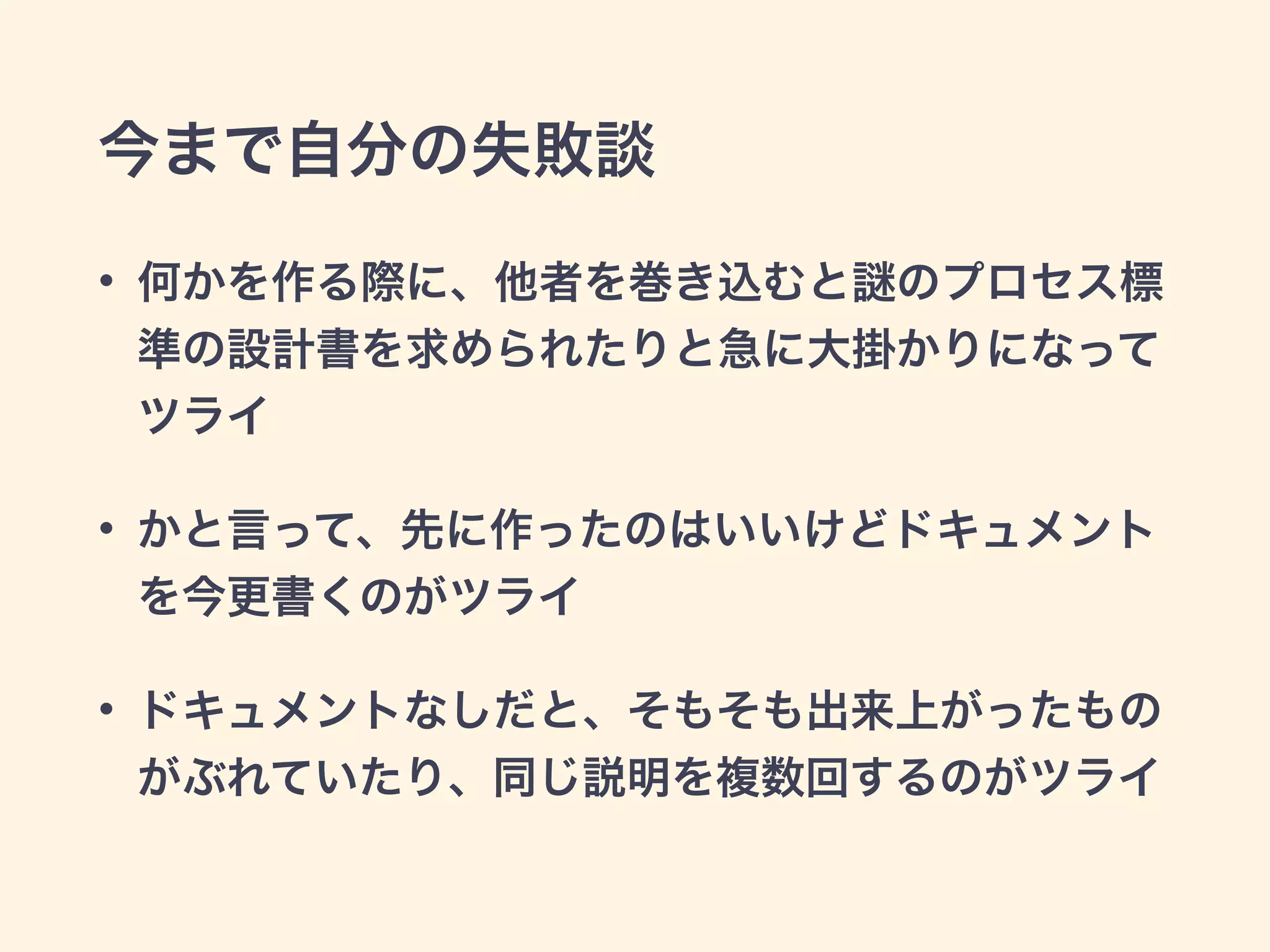 今まで自分の失敗談 
• 何かを作る際に、他者を巻き込むと謎のプロセス標 
準の設計書を求められたりと急に大掛かりになって 
ツライ 
• かと言って、先に作ったのはいいけどドキュメント 
を今更書くのがツライ 
• ドキュメントなしだと、そもそも出来上がったもの 
がぶれていたり、同じ説明を複数回するのがツライ 
 