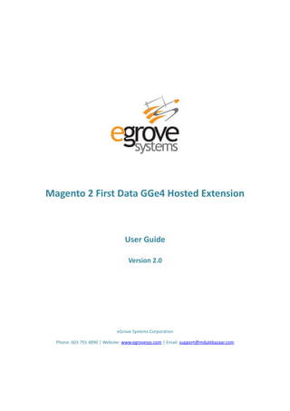 Magento 2 First Data GGe4 Hosted Extension
User Guide
Version 2.0
eGrove Systems Corporation
Phone: 603 791 4890 | Website: www.egrovesys.com | Email: support@mdulebazaar.com
 