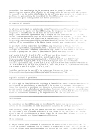responder. Los resultados de la encuesta para el usuario ayudarÃ¡n a que
OpenOffice.org avance mÃ¡s rÃ¡pido en el desarrollo de nuevos estÃ¡ndares para
la creaciÃ³n de la suite ofimÃ¡tica de la prÃ³xima generaciÃ³n. A travÃ©s de su
polÃtica de privacidad, la comunidad de OpenOffice.org toma todas las
precauciones para salvaguardar sus datos personales.

----------------------------------------------------------------------
Asistencia al usuario
----------------------------------------------------------------------

La pÃ¡gina principal de asistencia http://support.openoffice.org/ ofrece varias
posibilidades de ayuda con OpenOffice.org. Su pregunta ya puede tener una
respuesta - verifÃquelo en el foro de la comunidad en
http://user.services.openoffice.org o busque en los archivos de la lista de
correo 'users@openoffice.org' en http://www.openoffice.org/mail_list.html. Otra
alternativa es enviar sus preguntas a users@openoffice.org. En esta pÃ¡gina,
http://wiki.services.openoffice.org/wiki/Website/Content/help/mailinglists, se
explica cÃ³mo suscribirse a la lista (para recibir una respuesta por correo).

Za podrÅ¡ku unutar zajednice OpenOffice.org korisnika u Srbiji posetite
http://sr.openoffice.org/podrska.html . Dopisna lista na srpskom jeziku je
dostupna na e-adresi users@sr.openoffice.org. Posetite prethodnu stranicu da
saznate o pretplati na listu i pretraÅ¾ite javno dostupnu arhivu.

Ð—Ð° Ð¿Ð¾Ð´Ñ—Ñ—ÐºÑ— Ñ—Ð½Ñ—Ñ—Ð°Ñ— Ð·Ð°Ñ—ÐµÐ´Ð½Ð¸Ñ—Ðµ OpenOffice.org
ÐºÐ¾Ñ—Ð¸Ñ—Ð½Ð¸ÐºÐ° Ñ— Ð¡Ñ—Ð±Ð¸Ñ—Ð¸ Ð¿Ð¾Ñ—ÐµÑ—Ð¸Ñ—Ðµ
http://sr.openoffice.org/podrska.html . Ð—Ð¾Ð¿Ð¸Ñ—Ð½Ð° Ð»Ð¸Ñ—Ñ—Ð° Ð½Ð°
Ñ—Ñ—Ð¿Ñ—ÐºÐ¾Ð¼ Ñ—ÐµÐ·Ð¸ÐºÑ— Ñ—Ðµ Ð´Ð¾Ñ—Ñ—Ñ—Ð¿Ð½Ð° Ð½Ð° Ðµ-Ð°Ð´Ñ—ÐµÑ—Ð¸
users@sr.openoffice.org. Ð—Ð¾Ñ—ÐµÑ—Ð¸Ñ—Ðµ Ð¿Ñ—ÐµÑ—Ñ—Ð¾Ð´Ð½Ñ— Ñ—Ñ—Ñ—Ð°Ð½Ð¸Ñ—Ñ— Ð
´Ð° Ñ—Ð°Ð·Ð½Ð°Ñ—Ðµ Ð¾ Ð¿Ñ—ÐµÑ—Ð¿Ð»Ð°Ñ—Ð¸ Ð½Ð° Ð»Ð¸Ñ—Ñ—Ñ— Ð¸ Ð¿Ñ—ÐµÑ—Ñ—Ð°Ð¶Ð¸Ñ—Ðµ
Ñ—Ð°Ð²Ð½Ð¾ Ð´Ð¾Ñ—Ñ—Ñ—Ð¿Ð½Ñ— Ð°Ñ—Ñ—Ð¸Ð²Ñ—.

TambiÃ©n verifique la secciÃ³n de preguntas frecuentes (FAQ) en
http://wiki.services.openoffice.org/wiki/Documentation/FAQ.

----------------------------------------------------------------------
Reportar errores & problemas
----------------------------------------------------------------------

El sitio web de OpenOffice.org contiene a IssueZilla, nuestro mecanismos para la
notificaciÃ³n, seguimiento y resoluciÃ³n de erroes y problemas. Alentamos a
todos los usuarios a sentirse con derecho y bienvenidos a reportar problemas que
puedan surgir en su plataforma particular. Reportar enÃ©rgicamente los problemas
es una de las contribuciones mÃ¡s importantes que la comunidad de usuarios puede
hacer al desarrollo continuo y al mejoramiento de las aplicaciones.

----------------------------------------------------------------------
Involucrarse
----------------------------------------------------------------------

La comunidad de OpenOffice.org se beneficiarÃa mucho con su participaciÃ³n
activa en el desarrollo de este importante proyecto de cÃ³digo abierto.

Como usuario, usted ya es una parte valiosa del proceso de desarrollo de estas
aplicaciones y nos gustarÃa alentarlo a que tenga un rol aÃºn mÃ¡s activo con
miras a ser un contribuyente a largo plazo de la comunidad. Ã—nase y visite la
pÃ¡gina de usuario en: http://www.openoffice.org

CÃ³mo comenzar
----------------------------------------------------------------------

El mejor camino para comenzar a contribuir es suscribirse a una o mÃ¡s de las
listas de correo, observar por un tiempo, y gradualmente usar los archivos de la
lista de correo para familiarizarse con muchos de los temas tratados desde que
 