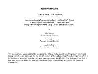 Read Me First file

                                         Case Study Presentations

                        from the University Transportation Center for Mobility™ Report
                             “Making Mobility Improvements a Community Asset:
                       Transportation Improvements Using Context-Sensitive Solutions”

                                                          by

                                                    Brian Bochner
                                               Senior Research Engineer

                                                    Beverly Storey
                                             Associate Research Scientist

                                                  Angeline Lehnert
                                             Graduate Research Assistant



This folder contains presentation slides for each of the 12 case studies described in the project’s final report.
Each presentation is in a separate file and is in a form that can be used as a single free standing presentation or
in combination with other presentations. Most presentations are 5 to 10 slides long. Since each case study is
described in the final report, no presenter notes are provided other than a few acronyms and occasional
clarifications.
 