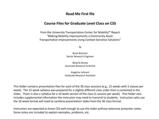 Read Me First file

                         Course Files for Graduate Level Class on CSS

                      from the University Transportation Center for Mobility™ Report
                           “Making Mobility Improvements a Community Asset:
                     Transportation Improvements Using Context-Sensitive Solutions”

                                                      by

                                                Brian Bochner
                                           Senior Research Engineer

                                                 Beverly Storey
                                          Associate Research Scientist

                                               Angeline Lehnert
                                          Graduate Research Assistant



This folder contains presentation files for each of the 30 class sessions (e.g., 15 weeks with 2 classes per
week). The 15-week syllabus was prepared for a slightly different class order than is contained in the
slides. There is also a syllabus for a 10 week version of the class (1 session per week). That folder also
includes supplemental information the instructor may need to transmit to students. Instructors who use
the 10 week format will need to combine presentation slides from the 30 class format.

Instructors are expected to know CSS well enough to use the slides without extensive presenter notes.
Some notes are included to explain examples, problems, etc.
 