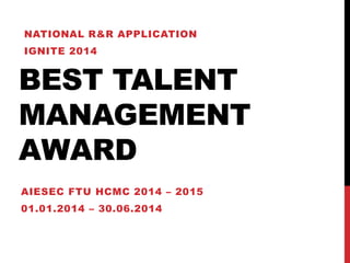 BEST TALENT
MANAGEMENT
AWARD
AIESEC FTU HCMC 2014 – 2015
01.01.2014 – 30.06.2014
NATIONAL R&R APPLICATION
IGNITE 2014
 