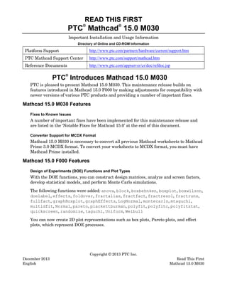 READ THIS FIRST

PTC Mathcad® 15.0 M030
®

Important Installation and Usage Information
Directory of Online and CD-ROM Information

Platform Support

http://www.ptc.com/partners/hardware/current/support.htm

PTC Mathcad Support Center

http://www.ptc.com/support/mathcad.htm

Reference Documents

http://www.ptc.com/appserver/cs/doc/refdoc.jsp

PTC® Introduces Mathcad 15.0 M030

PTC is pleased to present Mathcad 15.0 M030. This maintenance release builds on
features introduced in Mathcad 15.0 F000 by making adjustments for compatibility with
newer versions of various PTC products and providing a number of important fixes.

Mathcad 15.0 M030 Features
Fixes to Known Issues

A number of important fixes have been implemented for this maintenance release and
are listed in the ‘Notable Fixes for Mathcad 15.0’ at the end of this document.
Converter Support for MCDX Format

Mathcad 15.0 M030 is necessary to convert all previous Mathcad worksheets to Mathcad
Prime 3.0 MCDX format. To convert your worksheets to MCDX format, you must have
Mathcad Prime installed.

Mathcad 15.0 F000 Features
Design of Experiments (DOE) Functions and Plot Types

With the DOE functions, you can construct design matrices, analyze and screen factors,
develop statistical models, and perform Monte Carlo simulations.
The following functions were added: anova, block, boxbehnken, boxplot, boxwilson,
doelabel, effects, foldover, fractalias, fractfact, fractresol, fractruns,
fullfact, graphBoxplot, graphEffects, LogNormal, montecarlo, mtaguchi,
multidfit, Normal, pareto, plackettburman, polyfit, polyfitc, polyfitstat,
quickscreen, randomize, taguchi, Uniform, Weibull
You can now create 2D plot representations such as box plots, Pareto plots, and effect
plots, which represent DOE processes.

December 2013
English

Copyright © 2013 PTC Inc.

Read This First
Mathcad 15.0 M030

 