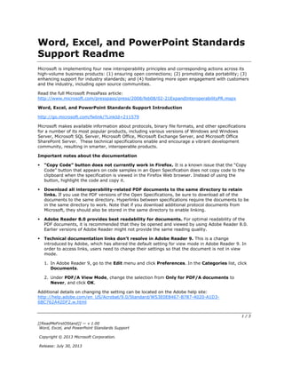 1 / 3
[[ReadMeFirstOStand]] — v 1.00
Word, Excel, and PowerPoint Standards Support
Copyright © 2013 Microsoft Corporation.
Release: July 30, 2013
Word, Excel, and PowerPoint Standards
Support Readme
Microsoft is implementing four new interoperability principles and corresponding actions across its
high-volume business products: (1) ensuring open connections; (2) promoting data portability; (3)
enhancing support for industry standards; and (4) fostering more open engagement with customers
and the industry, including open source communities.
Read the full Microsoft PressPass article:
http://www.microsoft.com/presspass/press/2008/feb08/02-21ExpandInteroperabilityPR.mspx
Word, Excel, and PowerPoint Standards Support Introduction
http://go.microsoft.com/fwlink/?LinkId=211579
Microsoft makes available information about protocols, binary file formats, and other specifications
for a number of its most popular products, including various versions of Windows and Windows
Server, Microsoft SQL Server, Microsoft Office, Microsoft Exchange Server, and Microsoft Office
SharePoint Server. These technical specifications enable and encourage a vibrant development
community, resulting in smarter, interoperable products.
Important notes about the documentation
“Copy Code” button does not currently work in Firefox. It is a known issue that the “Copy
Code” button that appears on code samples in an Open Specification does not copy code to the
clipboard when the specification is viewed in the Firefox Web browser. Instead of using the
button, highlight the code and copy it.
Download all interoperability-related PDF documents to the same directory to retain
links. If you use the PDF versions of the Open Specifications, be sure to download all of the
documents to the same directory. Hyperlinks between specifications require the documents to be
in the same directory to work. Note that if you download additional protocol documents from
Microsoft, they should also be stored in the same directory to enable linking.
Adobe Reader 8.0 provides best readability for documents. For optimal readability of the
PDF documents, it is recommended that they be opened and viewed by using Adobe Reader 8.0.
Earlier versions of Adobe Reader might not provide the same reading quality.
Technical documentation links don’t resolve in Adobe Reader 9. This is a change
introduced by Adobe, which has altered the default setting for view mode in Adobe Reader 9. In
order to access links, users need to change their settings so that the document is not in view
mode.
1. In Adobe Reader 9, go to the Edit menu and click Preferences. In the Categories list, click
Documents.
2. Under PDF/A View Mode, change the selection from Only for PDF/A documents to
Never, and click OK.
Additional details on changing the setting can be located on the Adobe help site:
http://help.adobe.com/en_US/Acrobat/9.0/Standard/WS3E0E8467-B787-4020-A1D3-
6BC762A42DF2.w.html
 