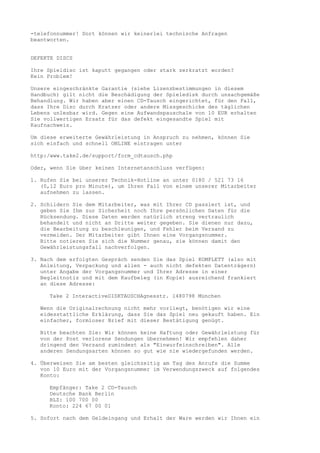 -telefonnummer! Dort können wir keinerlei technische Anfragen
beantworten.


DEFEKTE DISCS

Ihre Spieldisc ist kaputt gegangen oder stark zerkratzt worden?
Kein Problem!

Unsere eingeschränkte Garantie (siehe Lizenzbestimmungen in diesem
Handbuch) gilt nicht die Beschädigung der Spieledisk durch unsachgemäße
Behandlung. Wir haben aber einen CD-Tausch eingerichtet, für den Fall,
dass Ihre Disc durch Kratzer oder andere Missgeschicke des täglichen
Lebens unlesbar wird. Gegen eine Aufwandspauschale von 10 EUR erhalten
Sie vollwertigen Ersatz für das defekt eingesandte Spiel mit
Kaufnachweis.

Um diese erweiterte Gewährleistung in Anspruch zu nehmen, können Sie
sich einfach und schnell ONLINE eintragen unter

http:/www.take2.de/support/form_cdtausch.php

Oder, wenn Sie über keinen Internetanschluss verfügen:

1. Rufen Sie bei unserer Technik-Hotline an unter 0180 / 521 73 16
   (0,12 Euro pro Minute), um Ihren Fall von einem unserer Mitarbeiter
   aufnehmen zu lassen.

2. Schildern Sie dem Mitarbeiter, was mit Ihrer CD passiert ist, und
   geben Sie Ihm zur Sicherheit noch Ihre persönlichen Daten für die
   Rücksendung. Diese Daten werden natürlich streng vertraulich
   behandelt und nicht an Dritte weiter gegeben. Sie dienen nur dazu,
   die Bearbeitung zu beschleunigen, und Fehler beim Versand zu
   vermeiden. Der Mitarbeiter gibt Ihnen eine Vorgangsnummer.
   Bitte notieren Sie sich die Nummer genau, sie können damit den
   Gewährleistungsfall nachverfolgen.

3. Nach dem erfolgten Gespräch senden Sie das Spiel KOMPLETT (also mit
   Anleitung, Verpackung und allen - auch nicht defekten Datenträgern)
   unter Angabe der Vorgangsnummer und Ihrer Adresse in einer
   Begleitnotiz und mit dem Kaufbeleg (in Kopie) ausreichend frankiert
   an diese Adresse:

     Take 2 InteractiveDISKTAUSCHAgnesstr. 1480798 München

  Wenn die Originalrechnung nicht mehr vorliegt, benötigen wir eine
  eidesstattliche Erklärung, dass Sie das Spiel neu gekauft haben. Ein
  einfacher, formloser Brief mit dieser Bestätigung genügt.

  Bitte beachten Sie: Wir können keine Haftung oder Gewährleistung für
  von der Post verlorene Sendungen übernehmen! Wir empfehlen daher
  dringend den Versand zumindest als "Einwurfeinschreiben". Alle
  anderen Sendungsarten können so gut wie nie wiedergefunden werden.

4. Überweisen Sie am besten gleichzeitig am Tag des Anrufs die Summe
   von 10 Euro mit der Vorgangsnummer im Verwendungszweck auf folgendes
   Konto:

     Empfänger: Take 2 CD-Tausch
     Deutsche Bank Berlin
     BLZ: 100 700 00
     Konto: 224 67 00 01

5. Sofort nach dem Geldeingang und Erhalt der Ware werden wir Ihnen ein
 