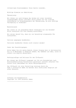 vollwertiges Ersatzexemplar Ihres Spiels zusenden.


Wichtige Hinweise zur Abwicklung:

Überweisung:

Wir können nur nach Eingang des Geldes mit einer korrekten
Vorgangsnummer Ersatz schicken! Bitte achten Sie auf richtige
Schreibweise im Verwendungszweck der Überweisung, um eine unnötige
Verzögerung zu vermeiden!


Warenversand:

Bei unfrei an uns gesendeten Waren verweigern wir die Annahme!
Bitte frankieren Sie Ihre Sendung ausreichend.

Wir weisen darauf hin, dass wir nur berechtigt eingesandte CDs
austauschen.


Verloren gegangene Handbücher:

Verlorene Handbücher können nicht ersetzt werden!


Dauer des Tauschvorganges:

Bitte haben Sie ein wenig Geduld, dieser Vorgang kann in Spitzenzeiten
bis zu 10 Werktagen in Anspruch nehmen. Wir bemühen uns aber, alles so
schnell wie möglich abzuwickeln.


Rechtsgrundlage und Zeitraum für den CD-Tausch:

Wir können den CD-Tausch insgesamt nur für ein Kalenderjahr nach
Erstveröffentlichung Tauschtitels garantiert aufrecht erhalten! Für
ältere Titel übernehmen wir keine Umtauschgarantie.

Der CD-Tausch ist eine freiwillige Leistung durch die
Take 2 Interactive GmbH. Es besteht kein rechtlicher Anspruch auf
einen Umtausch.


_______________________________________________________________________


Software und Dokumentation
Copyright (c) 2003 Rockstar Games
_________________________________
 