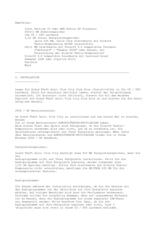 Empfohlen:

     Intel Pentium IV oder AMD Athlon XP Prozessor
     256(+) MB Arbeitsspeicher
     16x CD / DVD Laufwerk
     1,55 GB freier Festplattenspeicher
           (plus 635 MB, falls Ihre Grafikkarte die DirectX
           Textur-Kompression NICHT unterstützt)
     64(+) MB Grafikkarte mit DirectX 9.0 kompatiblen Treibern
           ("GeForce3" / "Radeon 8500" oder besser, mit
           Unterstüzung der DirectX Textur-Kompression)
     DirectX 9.0 kompatible Soundkarte mit Surround Sound
     Gamepad (USB oder Joystick Port)
     Tastatur
     Maus

_______________________________________________________________________

2. INSTALLATION
_______________


Legen Sie Grand Theft Auto: Vice City Disk Eins (Install-Disk) in Ihr CD / DVD
Laufwerk. Falls Sie Autostart aktiviert haben, startet der Setup-Vorgang
automatisch. Ist Autostart nicht aktiviert, steuern Sie mit dem Windows
Explorer die Grand Theft Auto: Vice City Disk Eins an und starten Sie die Datei
setup.exe manuell.


2000 / XP Benutzerkonten:

Um Grand Theft Auto: Vice City zu installieren und zum ersten Mal zu starten,
müssen
Sie in Ihrem Benutzerkonto ADMINISTRATOR-PRIVILEGIEN haben.
Beim ersten Start des Spiels wird festgelegt, ob die DirectX Textur-
Kompression verwendet wird oder nicht, und ob es notwendig ist, die
Spieltexturen entkomprimiert auf Ihrer Festplatte abzulegen. Mehr Infos
über Benutzerkonten und ADMINISTRATOR-PRIVILEGIEN finden Sie in Ihrem
Windows 2000 / XP Handbuch.


Festplattenspeicher:

Grand Theft Auto: Vice City benötigt etwa 915 MB Festplattenspeicher, wenn Sie
die
Radioprogramme nicht auf Ihrer Festplatte installieren. Falls Sie die
Radioprogramme auf Ihre Festplatte kopieren, werden insgesamt etwa
1,55 GB Speicher benötigt. Sollte Ihre Grafikkarte die DirectX Textur-
Kompression nicht unterstützen, benötigen Sie WEITERE 635 MB für die
entkomprimierten Texturen.


Radioprogramme:

Sie können während der Installation entscheiden, ob Sie die Dateien mit
den Radioprogrammen von der Spiel-Disk auf Ihre Festplatte kopieren
möchten. Auf einigen Maschinen wird dies die Performance verbessern.
Trotzdem sollten Sie sorgfältig abwägen, denn auf langsameren Rechnern
ist es besser, wenn die Radioprogramme von einem separaten IDE-Kanal
aus abgespielt werden. Bitte beachten Sie: Egal, ob Sie die
Radioprogramme auf Ihre Festplatte kopieren oder nicht, Disk 2
(Play-Disk) muss sich stets in Ihrem CD / DVD Laufwerk befinden.
 