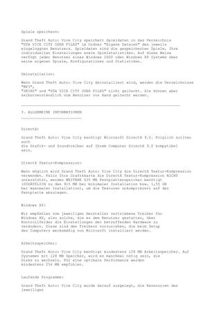 Spiele speichern:

Grand Theft Auto: Vice City speichert Spieldaten in das Verzeichnis
"GTA VICE CITY USER FILES" im Ordner "Eigene Dateien" des jeweils
eingeloggten Benutzers. Spieldaten sind die gespeicherten Spiele, Ihre
individuellen Einstellungen sowie Spielstatistiken. Auf diese Weise
verfügt jeder Benutzer eines Windows 2000 oder Windows XP Systems über
seine eigenen Spiele, Konfigurationen und Statistiken.


Deinstallation:

Wenn Grand Theft Auto: Vice City deinstalliert wird, werden die Verzeichnisse
"MP3",
"SKINS" und "GTA VICE CITY USER FILES" nicht gelöscht. Sie können aber
selbstverständlich vom Benutzer von Hand gelöscht werden.

_______________________________________________________________________

3. ALLGEMEINE INFORMATIONEN
___________________________


DirectX:

Grand Theft Auto: Vice City benötigt Microsoft DirectX 9.0. Folglich sollten
auch
die Grafik- und Soundtreiber auf Ihrem Computer DirectX 9.0 kompatibel
sein.


DirectX Textur-Kompression:

Wenn möglich wird Grand Theft Auto: Vice City die DirectX Textur-Kompression
verwenden. Falls Ihre Grafikkarte die DirectX Textur-Kompression NICHT
unterstützt, werden WEITERE 635 MB Festplattenspeicher benötigt
(ZUSÄTZLICH zu den 915 MB bei minimaler Installation bzw. 1,55 GB
bei maximaler Installation), um die Texturen unkomprimiert auf der
Festplatte abzulegen.


Windows XP:

Wir empfehlen vom jeweiligen Hersteller vertriebene Treiber für
Windows XP, also solche, die es dem Benutzer gestatten, über
Kontrollfelder die Einstellungen der betreffenden Hardware zu
verändern. Diese sind den Treibern vorzuziehen, die beim Setup
des Computers werksmäßig von Microsoft installiert werden.


Arbeitsspeicher:

Grand Theft Auto: Vice City benötigt mindestens 128 MB Arbeitsspeicher. Auf
Systemen mit 128 MB Speicher, wird es manchmal nötig sein, die
Disks zu wechseln. Für eine optimale Performance werden
mindestens 256 MB empfohlen.


Laufende Programme:

Grand Theft Auto: Vice City wurde darauf ausgelegt, die Ressourcen des
jeweiligen
 