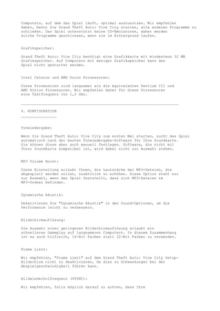 Computers, auf dem das Spiel läuft, optimal auszunutzen. Wir empfehlen
daher, bevor Sie Grand Theft Auto: Vice City starten, alle anderen Programme zu
schließen. Das Spiel unterstützt keine CD-Emulatoren, daher werden
solche Programme geschlossen, wenn sie im Hintergrund laufen.


Grafikspeicher:

Grand Theft Auto: Vice City benötigt eine Grafikkarte mit mindestens 32 MB
Grafikspeicher. Auf Computern mit weniger Grafikspeicher kann das
Spiel nicht gestartet werden.


Intel Celeron und AMD Duron Prozessoren:

Diese Prozessoren sind langsamer als die äquivalenten Pentium III und
AMD Athlon Prozessoren. Wir empfehlen daher für diese Prozessoren
eine Taktfrequenz von 1,2 GHz.

_______________________________________________________________________

4. KONFIGURATION
________________


Tonwiedergabe:

Wenn Sie Grand Theft Auto: Vice City zum ersten Mal starten, sucht das Spiel
automatisch nach der besten Tonwiedergabe-Software für Ihre Soundkarte.
Sie können diese aber auch manuell festlegen. Software, die nicht mit
Ihrer Soundkarte kompatibel ist, wird dabei nicht zur Auswahl stehen.


MP3 Volume Boost:

Diese Einstellung erlaubt Ihnen, die Lautstärke der MP3-Dateien, die
abgespielt werden sollen, zusätzlich zu erhöhen. Diese Option steht nur
zur Auswahl, wenn das Spiel feststellt, dass sich MP3-Dateien im
MP3-Ordner befinden.


Dynamische Akustik:

Dekativieren Sie "Dynamische Akustik" in den Sound-Optionen, um die
Performance leicht zu verbessern.


Bildschirmauflösung:

Die Auswahl einer geringeren Bildschirmauflösung erlaubt ein
schnelleres Gameplay auf langsameren Computern. In diesem Zusammenhang
ist es auch hilfreich, 16-Bit Farben statt 32-Bit Farben zu verwenden.


Frame Limit:

Wir empfehlen, "Frame Limit" auf dem Grand Theft Auto: Vice City Setup-
Bildschirm nicht zu deaktivieren, da dies zu Schwankungen bei der
Abspielgeschwindigkeit führen kann.


Bildwiederholfrequenz (VSYNC):

Wir empfehlen, falls möglich darauf zu achten, dass Ihre
 