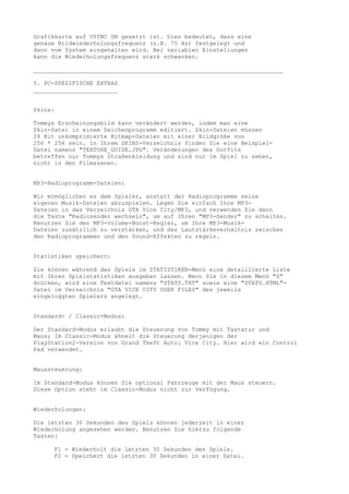 Grafikkarte auf VSYNC ON gesetzt ist. Dies bedeutet, dass eine
genaue Bildwiederholungsfrequenz (z.B. 75 Hz) festgelegt und
dann vom System eingehalten wird. Bei variablen Einstellungen
kann die Wiederholungsfrequenz stark schwanken.

_______________________________________________________________________

5. PC-SPEZIFISCHE EXTRAS
________________________


Skins:

Tommys Erscheinungsbild kann verändert werden, indem man eine
Skin-Datei in einem Zeichenprogramm editiert. Skin-Dateien müssen
24 Bit unkomprimierte Bitmap-Dateien mit einer Bildgröße von
256 * 256 sein. In Ihrem SKINS-Verzeichnis finden Sie eine Beispiel-
Datei namens "TEXTURE_GUIDE.JPG". Veränderungen des Outfits
betreffen nur Tommys Straßenkleidung und sind nur im Spiel zu sehen,
nicht in den Filmszenen.


MP3-Radioprogramm-Dateien:

Wir ermöglichen es dem Spieler, anstatt der Radioprogramme seine
eigenen Musik-Dateien abzuspielen. Legen Sie einfach Ihre MP3-
Dateien in das Verzeichnis GTA Vice City/MP3, und verwenden Sie dann
die Taste "Radiosender wechseln", um auf Ihren "MP3-Sender" zu schalten.
Benutzen Sie den MP3-Volume-Boost-Regler, um Ihre MP3-Musik-
Dateien zusätzlich zu verstärken, und das Lautstärkeverhältnis zwischen
den Radioprogrammen und den Sound-Effekten zu regeln.


Statistiken speichern:

Sie können während des Spiels im STATISTIKEN-Menü eine detaillierte Liste
mit Ihren Spielstatistiken ausgeben lassen. Wenn Sie in diesem Menü "S"
drücken, wird eine Textdatei namens "STATS.TXT" sowie eine "STATS.HTML"-
Datei im Verzeichnis "GTA VICE CITY USER FILES" des jeweils
eingeloggten Spielers angelegt.


Standard- / Classic-Modus:

Der Standard-Modus erlaubt die Steuerung von Tommy mit Tastatur und
Maus; Im Classic-Modus ähnelt die Steuerung derjenigen der
PlayStation2-Version von Grand Theft Auto: Vice City. Hier wird ein Control
Pad verwendet.


Maussteuerung:

Im Standard-Modus können Sie optional Fahrzeuge mit der Maus steuern.
Diese Option steht im Classic-Modus nicht zur Verfügung.


Wiederholungen:

Die letzten 30 Sekunden des Spiels können jederzeit in einer
Wiederholung angesehen werden. Benutzen Sie hierzu folgende
Tasten:

     F1 - Wiederholt die letzten 30 Sekunden des Spiels.
     F2 - Speichert die letzten 30 Sekunden in einer Datei.
 