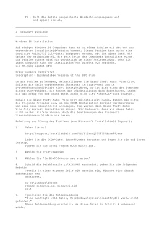 F3 - Ruft die letzte gespeicherte Wiederholungssequenz auf
          und spielt sie ab.

_______________________________________________________________________

6. BEKANNTE PROBLEME
____________________

Windows 98 Installation

Auf einigen Windows 98 Computern kann es zu einem Problem mit der von uns
verwendeten Installshield-Version kommen. Dieses Problem kann durch eine
ungültige "OLEAUT32.DLL"-Datei ausgelöst werden. Oft ist diese Datei ein
Update der Originaldatei, die beim Setup des Computers installiert wurde.
Das Problem äußert sich für gewöhnlich in einer Fehlermeldung, wenn Sie
Ihren Computer nach der Installation von DirectX 9.0 rebooten.
Die Meldung lautet oft:

Error number: 0x80070725
Description: Incompatible Version of the RPC stub

Um das Problem zu beheben, deinstallieren Sie Grand Theft Auto: Vice City.
Sollten die dafür vorgesehenen Shortcuts im Start-Menü und in
Systemsteuerung/Software nicht funktionieren, so ist dies eines der Symptome
dieses DCOM-Fehlers. Sie können die Deinstallation dann durchführen, indem
Sie das Setup von der Grand Theft Auto: Vice City "INSTALL"-Disk starten.

Sobald Sie Grand Theft Auto: Vice City deinstalliert haben, führen Sie bitte
die folgende Prozedur aus, um die DCOM-Installation korrekt durchzuführen
und eine neue oleaut32.dll anzulegen. Sie werden dann Grand Theft Auto:
Vice City korrekt installieren können. Wir bedauern, dass wir diese Datei
nicht selbst liefern können, doch die Bestimmungen des Microsoft
Lizenzabkommens hindern uns daran.

Anleitung zur Lösung des Problems (vom Microsoft Installshield Support):

1.   Gehen Sie auf

     http://support.installshield.com/kb/files/Q105810/dcom98.exe

      Laden Sie die DCOM-Datei (dcom98.exe) herunter und legen Sie sie auf Ihren
Desktop.
      Führen Sie die Datei jedoch NOCH NICHT aus.

2.   Wählen Sie Start/Beenden

3.   Wählen Sie "Im MS-DOS-Modus neu starten"

4.    Sobald die Befehlszeile c:WINDOWS erscheint, geben Sie die folgenden
Befehle
      jeweils in einer eigenen Zeile wie gezeigt ein. Windows wird danach
automatisch neu
      gestartet.

     CD c:windowssystem
     rename oleaut32.dll oleaut32.old
     exit

5.    Ignorieren Sie die Fehlermeldung:
      "Eine benötigte .DLL Datei, C:windowssystemoleaut32.dll wurde nicht
gefunden."
      Diese Fehlermeldung erscheint, da diese Datei in Schritt 4 umbenannt
wurde.
 