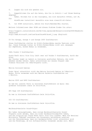 6.   Loggen Sie sich wie gewohnt ein.

7.    Doppelklicken Sie auf die Datei, die Sie in Schritt 1 auf Ihrem Desktop
abgelegt
      haben. Klicken Sie in der Dialogbox, die sich daraufhin öffnet, auf JA.
Die
      dcom98.exe installiert daraufhin eine neue oleaut32.dll-Datei.

8.   Ist DCOM installiert, wählen Sie Start/Beenden/Neu starten.

Weitere Informationen über DCOM und dieses Problem finden Sie unter:

http://support.installshield.com/kb/view.asp?pcode=ALL&articleid=Q105810#addinfo
(Englisch)
http://www.microsoft.com/com/dcom/dcom98/dcom1_3.asp (Englisch)


S3 Pro Savage, Savage 4 und Savage 2000 Grafikkarten:

Diese Grafikkarten stellen im 16-Bit-Farben-Modus manche Texturen nicht
dar. Diese Probleme treten im 32-Bit-Farben-Modus nicht auf, weswegen
wir empfehlen, diesen Modus zu verwenden.


3dfx Voodoo 5 Grafikkarten:

Grand Theft Auto: Vice City läuft zwar auf Voodoo 5 Grafikkarten, durch das
Alter
der Treiber kommt es jedoch zu kleineren grafischen Fehlern, die nicht
behoben werden können. Daher unterstützen wir dieses Chipset oder
frühere Versionen von 3dfx-Chipsets nicht.


Matrox Surround Gaming:

Unser Spiel unterstützt nicht das Matrox Surround Gaming im 3-Monitor-
Modus. Bitte verwenden auch bei Matrox Parhelia Grafikkarten nur
1 Monitor.


Matrox G550 und G400 Grafikkarten:

Es kam bei unseren Tests zu kleineren Grafikfehlern im Spiel (bei
größeren Distanzen) sowie im Intro-Film.


ATI Rage 128 Grafikkarten:

Es kam zu kleineren Grafikfehlern beim Intro-Film.


SIS 315 Grafikkarten:

Es kam zu kleineren Grafikfehlern beim Intro-Film.


Mainboard-basierte Sound-Chips:

Wir haben herausgefunden, dass einige Mainboard-basierte Sound-
Chipsets nicht melden, dass sie einen Hardware-Soundpuffer haben,
und die folglich mit Grand Theft Auto: Vice City crashen. Wenn die Benutzer
Microsofts "DXDIAG" ausführen die Soundtests durchführen erhalten
sie die Fehlermeldung, dass ein Hardware-Puffer nicht unterstützt wird
und die Rückfrage, ob ein Software-Puffer verwendet werden soll. Wählt
 