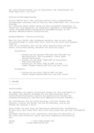 man einen Software-Puffer aus, so funktioniert das Sound-Chipset mit
Grand Theft Auto: Vice City.


Festplatten-Defragmentierung:

Sollten während Auto- oder sonstigen Fahrten kurze, wiederkehrende
Verzögerungen auftreten, wäre es möglich, dass Grand Theft Auto: Vice City
Probleme
hat, benötigte Daten schnell genug von Ihrer Festplatte auszulesen. In
diesem Fall wird empfohlen, die Festplatte regelmäßig zu defragmentieren
(unter Programme/Zubehör/Systemzubehör/Defragmentierung), um die
optimale Game-Performance sicherzustellen.


Hardware-Wechsel / Reinitialisierung:

Wenn Sie Ihre Grafik- oder Soundkarte wechseln, kann es sein, dass
die Einstellungen in Grand Theft Auto: Vice City für diese neue Hardware
ungültig
sind. Um zu vermeiden, dass Sie das Spiel deinstallieren und dann
erneut installieren müssen, verfahren Sie bitte wie folgt:

     Grafikkarte:

             - Löschen Sie die Dateien "TXD.DIR" und "TXD.IMG" aus
               dem Verzeichnis "GTA City/models" (falls diese
               Dateien existieren).
             - Löschen Sie die Datei "CAPS.DAT" im Verzeichnis
               "GTA VICE CITY/data"
             - Löschen Sie die Datei "GTA_VC.SET" aus dem
               Ordner "Eigene Dateien/GTA Vice City User Files".

     Soundkarte:

             - Löschen Sie die Datei "GTA_VC.SET" aus dem
               Ordner "Eigene Dateien/GTA Vice City User Files".

_______________________________________________________________________

7. TREIBER
__________


Grafiktreiber:

Wir empfehlen, die jeweils aktuellsten Treiber für Ihre Grafikkarte zu
verwenden. Wenn möglich verwenden Sie die Referenztreiber Ihres
Grafik-Chipset-Herstellers anstelle von modifizierten Treibern der
Grafikkarten-Hersteller oder Microsoft WHQL-zertifizierten Treibern.

Für Grafikkarten, die auf nVidia basieren, sind dies Treiber der
Detonator 4 Serie; für Karten, die auf ATI basieren, sind es die
Treiber der Catalyst 3 Serie.

Unten finden Sie eine Liste von Herstellern gebräuchlicher Grafikkarten.
Es kann sein, dass Grand Theft Auto: Vice City einige oder gar alle Grafikkarten
eines
bestimmten Herstellers nicht unterstützt. Auch wenn ein Hersteller in
der Liste unten erscheint, stellt dies keine Kompatibilitäts-Garantie
dar.

3Dlabs                   - http://www.3dlabs.com/
Asus               - http://www.asuscom.de/
 