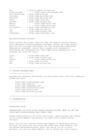 ATI                - http://support.atitech.ca/
Creative Labs            - http://www.creativelabs.com/
Elsa Technology    - http://www.elsa.de/
Guillemot          - http://www.guillemot.de/
Hercules           - http://www.hercules.de/
Intel              - http://www.intel.de/
Leadtek            - http://www.leadtek.de/
Matrox                   - http://www.matrox.de/
nVidia                   - http://www.nvidia.de/
S3 Graphics        - http://www.s3graphics.com/
Sis                - http://www.sis.com.tw/
VIA                - http://www.viatech.com/
VideoLogic         - http://www.videologic.com/


Mainboard-Chipset-Treiber:

Bitte stellen Sie sicher, dass Sie über die jeweils neueste Version
Ihres Mainboard -Chipset-Treibers verfügen. Achten Sie zudem darauf,
dass Sie die richtigen IDE-Treiber für Ihre Chipset-Betriebssystem-
Kombination verwenden. Unsere Tests ergaben eine verbesserte
Performance bei Verwendung des "Intel Application Accelerator" bei
Chipsets der Intel 800 Serie.

Intel              - http://www.intel.de/
VIA                - http://www.viatech.com/
nVidia                   - http://www.nvidia.de/
SIS                - http://www.sis.com/
ALI                - http://www.aliusa.com/

_______________________________________________________________________

8. KONTAKT-INFORMATIONEN
________________________

Neuigkeiten, Hinweise und Kontakt zur Grand Theft Auto: Vice City Community
finden Sie unter

     http://www.rockstargames.com/
     http://www.take2.de
     http://www.take2games.com/
     http://www.rockstarnorth.com/
     http://www.vicecity.de/
     http://www.gtavicecity.com/

_______________________________________________________________________

9. KUNDENSERVICE
________________


TECHNISCHE HILFE

KONTAKTIEREN SIE BITTE NICHT UNSERE TECHNIK-HOTLINE, WENN SIE AUF DER
SUCHE NACH SPIELELÖSUNGEN ODER CHEATS SIND!

Unsere Technik-Hotline ist nicht autorisiert, Spiellösungen oder Cheats
an Sie weiterzugeben! Kontaktieren Sie dafür bitte unsere Spiele-
Hotline!

Bevor Sie sich mit unserem technischem Support in Verbindung setzen,
notieren Sie sich bitte alle wichtigen Daten über Ihren Rechner, und
die genaue Fehlerbeschreibung (wann, wie und wo ist es im Spiel
passiert, als Sie was getan haben?). Nur so können wir ihnen schnell
 