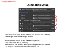 Locomotion Setup
Each Locomotion Script do not get executed via their own Update(),
But through LocomotionManager instead
UnitSetupEditor should do this automatically for you.
If you want to set this up Manually,
In Locomotion List, increase the size According to what you wanted,
And Plug The Locomotion Script to Locomotion List.
Last Updated in 2.0
 