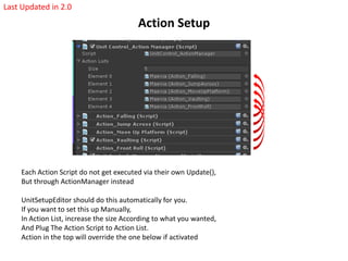 Action Setup
Each Action Script do not get executed via their own Update(),
But through ActionManager instead
UnitSetupEditor should do this automatically for you.
If you want to set this up Manually,
In Action List, increase the size According to what you wanted,
And Plug The Action Script to Action List.
Action in the top will override the one below if activated
Last Updated in 2.0
 