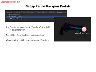 Setup Range Weapon Prefab
Last Updated in 3.0
Add Transform named “attackTransform” as a child
of Base Transform
This will be where the Bullet got Instantiated
Weapon will shoot Once per each attackTransform
attackTransform
 