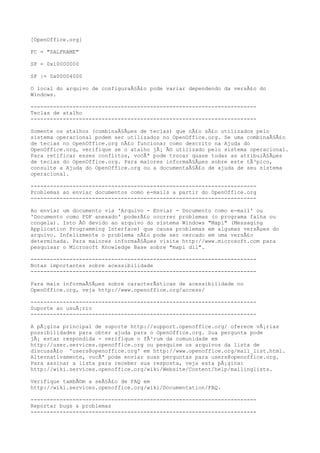[OpenOffice.org]
FC = "SALFRAME"
SF = 0x10000000
SF |= 0x00004000
O local do arquivo de configuraÃ§Ã£o pode variar dependendo da versÃ£o do
Windows.
----------------------------------------------------------------------
Teclas de atalho
----------------------------------------------------------------------
Somente os atalhos (combinaÃ§Ãµes de teclas) que nÃ£o sÃ£o utilizados pelo
sistema operacional podem ser utilizados no OpenOffice.org. Se uma combinaÃ§Ã£o
de teclas no OpenOffice.org nÃ£o funcionar como descrito na Ajuda do
OpenOffice.org, verifique se o atalho jÃ¡ Ã© utilizado pelo sistema operacional.
Para retificar esses conflitos, vocÃª pode trocar quase todas as atribuiÃ§Ãµes
de teclas do OpenOffice.org. Para maiores informaÃ§Ãµes sobre este tÃ³pico,
consulte a Ajuda do OpenOffice.org ou a documentaÃ§Ã£o de ajuda de seu sistema
operacional.
----------------------------------------------------------------------
Problemas ao enviar documentos como e-mails a partir do OpenOffice.org
----------------------------------------------------------------------
Ao enviar um documento via 'Arquivo - Enviar - Documento como e-mail' ou
'Documento como PDF anexado' poderÃ£o ocorrer problemas (o programa falha ou
congela). Isto Ã© devido ao arquivo do sistema Windows "Mapi" (Messaging
Application Programming Interface) que causa problemas em algumas versÃµes do
arquivo. Infelizmente o problema nÃ£o pode ser cercado em uma versÃ£o
determinada. Para maiores informaÃ§Ãµes visite http://www.microsoft.com para
pesquisar o Microsoft Knowledge Base sobre "mapi dll".
----------------------------------------------------------------------
Notas importantes sobre acessibilidade
----------------------------------------------------------------------
Para mais informaÃ§Ãµes sobre caracterÃsticas de acessibilidade no
OpenOffice.org, veja http://www.openoffice.org/access/
----------------------------------------------------------------------
Suporte ao usuÃ¡rio
----------------------------------------------------------------------
A pÃ¡gina principal de suporte http://support.openoffice.org/ oferece vÃ¡rias
possibilidades para obter ajuda para o OpenOffice.org. Sua pergunta pode
jÃ¡ estar respondida - verifique o fÃ³rum da comunidade em
http://user.services.openoffice.org ou pesquise os arquivos da lista de
discussÃ£o 'users@openoffice.org' em http://www.openoffice.org/mail_list.html.
Alternativamente, vocÃª pode enviar suas perguntas para users@openoffice.org.
Para assinar a lista para receber sua resposta, veja esta pÃ¡gina:
http://wiki.services.openoffice.org/wiki/Website/Content/help/mailinglists.
Verifique tambÃ©m a seÃ§Ã£o de FAQ em
http://wiki.services.openoffice.org/wiki/Documentation/FAQ.
----------------------------------------------------------------------
Reportar bugs & problemas
----------------------------------------------------------------------
 