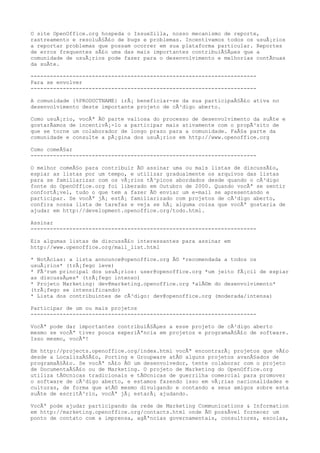 O site OpenOffice.org hospeda o IssueZilla, nosso mecanismo de reporte,
rastreamento e resoluÃ§Ã£o de bugs e problemas. Incentivamos todos os usuÃ¡rios
a reportar problemas que possam ocorrer em sua plataforma particular. Reportes
de erros frequentes sÃ£o uma das mais importantes contribuiÃ§Ãµes que a
comunidade de usuÃ¡rios pode fazer para o desenvolvimento e melhorias contÃnuas
da suÃte.
----------------------------------------------------------------------
Para se envolver
----------------------------------------------------------------------
A comunidade {%PRODUCTNAME} irÃ¡ beneficiar-se da sua participaÃ§Ã£o ativa no
desenvolvimento deste importante projeto de cÃ³digo aberto.
Como usuÃ¡rio, vocÃª Ã© parte valiosa do processo de desenvolvimento da suÃte e
gostarÃamos de incentivÃ¡-lo a participar mais ativamente com o propÃ³sito de
que se torne um colaborador de longo prazo para a comunidade. FaÃ§a parte da
comunidade e consulte a pÃ¡gina dos usuÃ¡rios em http://www.openoffice.org
Como comeÃ§ar
----------------------------------------------------------------------
O melhor comeÃ§o para contribuir Ã© assinar uma ou mais listas de discussÃ£o,
espiar as listas por um tempo, e utilizar gradualmente os arquivos das listas
para se familiarizar com os vÃ¡rios tÃ³picos abordados desde quando o cÃ³digo
fonte do OpenOffice.org foi liberado em Outubro de 2000. Quando vocÃª se sentir
confortÃ¡vel, tudo o que tem a fazer Ã© enviar um e-mail se apresentando e
participar. Se vocÃª jÃ¡ estÃ¡ familiarizado com projetos de cÃ³digo aberto,
confira nossa lista de tarefas e veja se hÃ¡ alguma coisa que vocÃª gostaria de
ajudar em http://development.openoffice.org/todo.html.
Assinar
----------------------------------------------------------------------
Eis algumas listas de discussÃ£o interessantes para assinar em
http://www.openoffice.org/mail_list.html
* NotÃcias: a lista announce@openoffice.org Ã© *recomendada a todos os
usuÃ¡rios* (trÃ¡fego leve)
* FÃ³rum principal dos usuÃ¡rios: user@openoffice.org *um jeito fÃ¡cil de espiar
as discussÃµes* (trÃ¡fego intenso)
* Projeto Marketing: dev@marketing.openoffice.org *alÃ©m do desenvolvimento*
(trÃ¡fego se intensificando)
* Lista dos contribuintes de cÃ³digo: dev@openoffice.org (moderada/intensa)
Participar de um ou mais projetos
----------------------------------------------------------------------
VocÃª pode dar importantes contribuiÃ§Ãµes a esse projeto de cÃ³digo aberto
mesmo se vocÃª tiver pouca experiÃªncia em projetos e programaÃ§Ã£o de software.
Isso mesmo, vocÃª!
Em http://projects.openoffice.org/index.html vocÃª encontrarÃ¡ projetos que vÃ£o
desde a LocalizaÃ§Ã£o, Porting e Groupware atÃ© alguns projetos avanÃ§ados de
programaÃ§Ã£o. Se vocÃª nÃ£o Ã© um desenvolvedor, tente colaborar com o projeto
de DocumentaÃ§Ã£o ou de Marketing. O projeto de Marketing do OpenOffice.org
utiliza tÃ©cnicas tradicionais e tÃ©cnicas de guerrilha comercial para promover
o software de cÃ³digo aberto, e estamos fazendo isso em vÃ¡rias nacionalidades e
culturas, de forma que atÃ© mesmo divulgando e contando a seus amigos sobre esta
suÃte de escritÃ³rio, vocÃª jÃ¡ estarÃ¡ ajudando.
VocÃª pode ajudar participando da rede de Marketing Communications & Information
em http://marketing.openoffice.org/contacts.html onde Ã© possÃvel fornecer um
ponto de contato com a imprensa, agÃªncias governamentais, consultores, escolas,
 